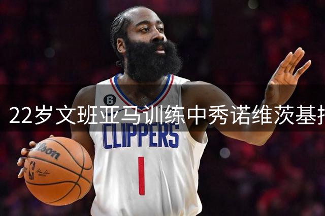 22岁文班亚马训练中秀诺维茨基招牌后仰：这招几乎无法封盖